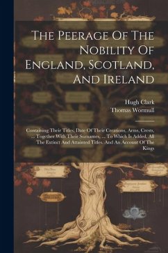 The Peerage Of The Nobility Of England, Scotland, And Ireland: Containing Their Titles, Date Of Their Creations, Arms, Crests, ... Together With Their - Clark, Hugh; Wormull, Thomas