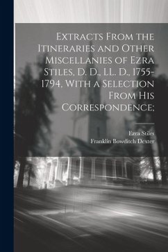 Extracts From the Itineraries and Other Miscellanies of Ezra Stiles, D. D., LL. D., 1755-1794, With a Selection From his Correspondence; - Dexter, Franklin Bowditch; Stiles, Ezra