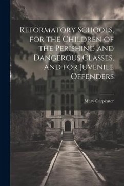 Reformatory Schools, for the Children of the Perishing and Dangerous Classes, and for Juvenile Offenders - Carpenter, Mary