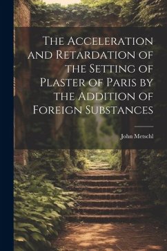 The Acceleration and Retardation of the Setting of Plaster of Paris by the Addition of Foreign Substances - Metschl, John