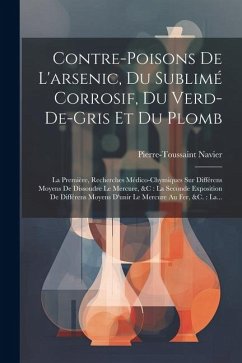 Contre-poisons De L'arsenic, Du Sublimé Corrosif, Du Verd-de-gris Et Du Plomb: La Première, Recherches Médico-chymiques Sur Différens Moyens De Dissou - Navier, Pierre-Toussaint