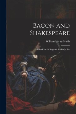 Bacon and Shakespeare: His Position As Regards the Plays, Etc - Smith, William Henry