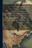 A History of the Organization, Development and Services of the Military and Naval Forces of Canada From the Peace of Paris in 1763, to the Present Tim