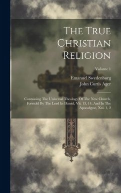 The True Christian Religion: Containing The Universal Theology Of The New Church, Foretold By The Lord In Daniel, Vii. 13, 14, And In The Apocalyps - Swedenborg, Emanuel