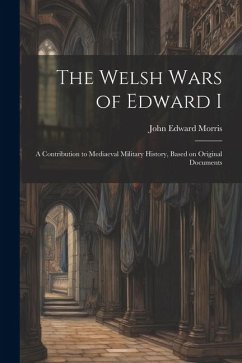 The Welsh Wars of Edward I: A Contribution to Mediaeval Military History, Based on Original Documents - Morris, John Edward