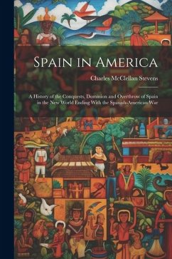 Spain in America: A History of the Conquests, Dominion and Overthrow of Spain in the New World Ending With the Spanish-American War - Stevens, Charles McClellan