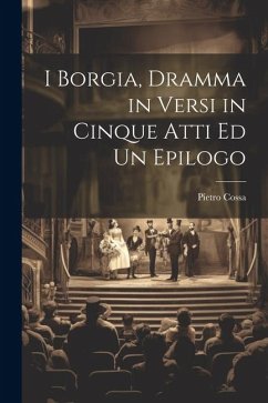 I Borgia, Dramma in Versi in Cinque Atti Ed Un Epilogo - Cossa, Pietro