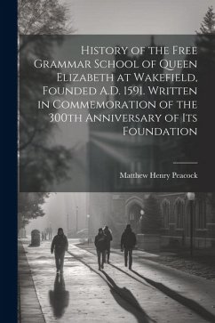 History of the Free Grammar School of Queen Elizabeth at Wakefield, Founded A.D. 1591. Written in Commemoration of the 300th Anniversary of its Founda - Peacock, Matthew Henry