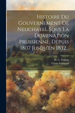 Histoire Du Gouvernement De Neuchatel Sous La Domination Prussienne, Depuis 1807 Jusqu'en 1832... - DuBois, H. C.; Guinand, Ulysse