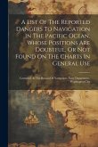 A List Of The Reported Dangers To Navigation In The Pacific Ocean, Whose Positions Are Doubtful, Or Not Found On The Charts In General Use: Compiled A