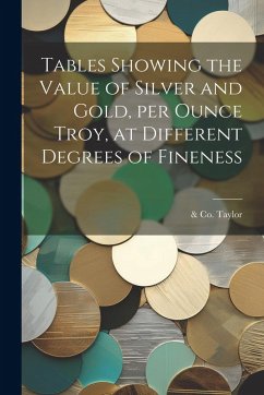 Tables Showing the Value of Silver and Gold, per Ounce Troy, at Different Degrees of Fineness - Taylor, &. Co