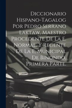 Diccionario Hispano-Tagalog Por Pedro Serrano Laktaw, Maestro Procedente De La E. Normal, Y Regente De La E, Municipal De Binondo, Primera Parte. - Anonymous