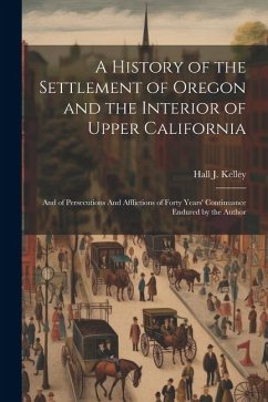 A History of the Settlement of Oregon and the Interior of Upper California: And of Persecutions And Afflictions of Forty Years' Continuance Endured by - Kelley, Hall J.