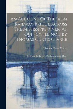 An Account Of The Iron Railway Bridge Across The Mississippe River, At Quincy, Illinois By Thomas Curtis Clarke: Illustrated By Twenty-one Lithographi - Clarke, Thomas Curtis