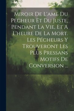 Miroir De L'ame Du Pecheur Et Du Juste, Pendant La Vie, Et A L'heure De La Mort. Les Pécheurs Y Trouveront Les Plus Pressans Motifs De Conversion ... - Anonymous