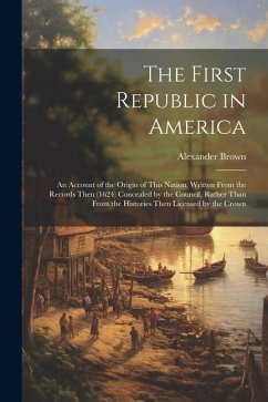 The First Republic in America: An Account of the Origin of This Nation, Written From the Records Then (1624) Concealed by the Council, Rather Than Fr - Brown, Alexander