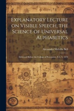 Explanatory Lecture on Visible Speech, the Science of Universal Alphabetics: Delivered Before the College of Preceptors, Feb. 9, 1870 - Bell, Alexander Melville
