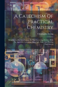 A Catechism Of Practical Chemistry: Being A Familiar Introduction To That Interesting Science, With An Appendix Containing Many Safe, Easy, And Pleasi - Irving, Christopher