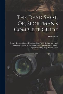 The Dead Shot, Or, Sportman's Complete Guide: Being a Treatise On the Use of the Gun, With Rudimentary and Finishing Lessons in the Art of Shooting Ga - Marksman