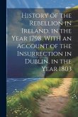 History of the Rebellion in Ireland, in the Year 1798. With an Account of the Insurrection in Dublin, in the Year 1803