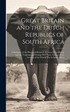 Great Britain and the Dutch Republics of South Africa: A Summary of the Historical Relations Between Great Britain and the Transvaal and Orange Free S - Anonymous