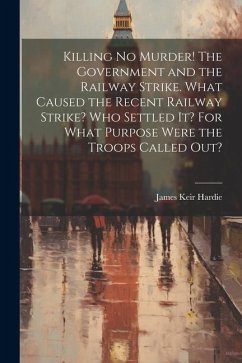 Killing no Murder! The Government and the Railway Strike. What Caused the Recent Railway Strike? Who Settled it? For What Purpose Were the Troops Call - Hardie, James Keir