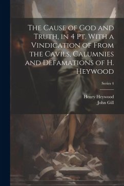 The Cause of God and Truth, in 4 Pt. With a Vindication of From the Cavils, Calumnies and Defamations of H. Heywood; Series 4 - Gill, John; Heywood, Henry