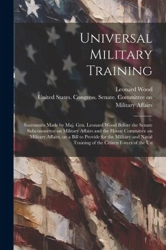 Universal Military Training: Statements Made by Maj. Gen. Leonard Wood Before the Senate Subcommittee on Military Affairs and the House Committee o - Wood, Leonard