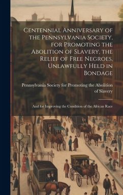 Centennial Anniversary of the Pennsylvania Society, for Promoting the Abolition of Slavery, the Relief of Free Negroes, Unlawfully Held in Bondage: An