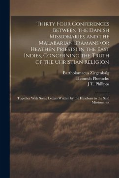 Thirty Four Conferences Between the Danish Missionaries and the Malabarian Bramans (or Heathen Priests) in the East Indies, Concerning the Truth of th - Ziegenbalg, Bartholomaeus; Pluetscho, Heinrich; Philipps, J. T. D.