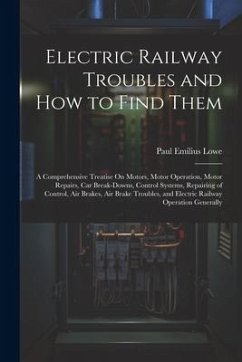 Electric Railway Troubles and How to Find Them: A Comprehensive Treatise On Motors, Motor Operation, Motor Repairs, Car Break-Downs, Control Systems, - Lowe, Paul Emilius