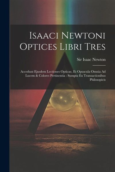 Isaaci Newtoni Optices Libri Tres: Accedunt Ejusdem Lectiones Opticae, Et Opuscula Omnia Ad Lucem & Colores Pertinentia: Sumpta Ex Transactionibus Phi Isaaci Newtoni Optices Libri Tres: Accedunt Ejusdem Lectiones Opticae, Et Opuscula Omnia Ad Lucem & Colores Pertinentia: Sumpta Ex Transactionibus Phi