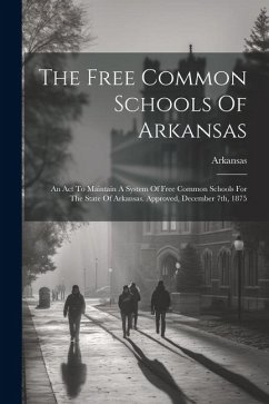 The Free Common Schools Of Arkansas: An Act To Maintain A System Of Free Common Schools For The State Of Arkansas. Approved, December 7th, 1875