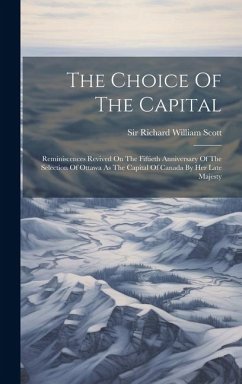 The Choice Of The Capital: Reminiscences Revived On The Fiftieth Anniversary Of The Selection Of Ottawa As The Capital Of Canada By Her Late Maje