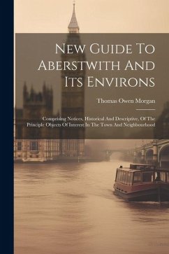 New Guide To Aberstwith And Its Environs: Comprising Notices, Historical And Descriptive, Of The Principle Objects Of Interest In The Town And Neighbo - Morgan, Thomas Owen