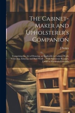 The Cabinet-maker and Upholsterer's Companion: Comprising the art of Drawing, as Applicable to Cabinet Work; Veneering, Inlaying, and Buhl Work ... Wi - Stokes, J.