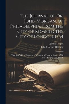 The Journal of Dr. John Morgan, of Philadelphia, From the City of Rome to the City of London, 1764: Together With a Fragment of a Journal Written at R - Morgan, John; Harding, Julia Morgan