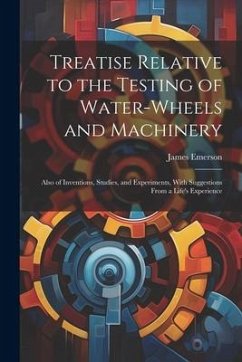 Treatise Relative to the Testing of Water-Wheels and Machinery: Also of Inventions, Studies, and Experiments, With Suggestions From a Life's Experienc - Emerson, James