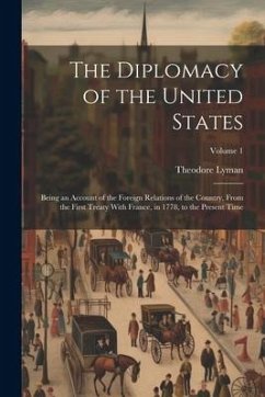 The Diplomacy of the United States: Being an Account of the Foreign Relations of the Country, From the First Treaty With France, in 1778, to the Prese - Lyman, Theodore