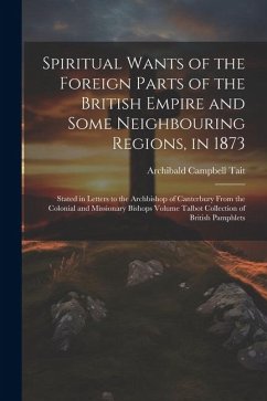 Spiritual Wants of the Foreign Parts of the British Empire and Some Neighbouring Regions, in 1873: Stated in Letters to the Archbishop of Canterbury F - Tait, Archibald Campbell