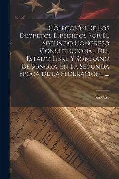 Colección De Los Decretos Espedidos Por El Segundo Congreso Constitucional Del Estado Libre Y Soberano De Sonora, En La Segunda Época De La Federación