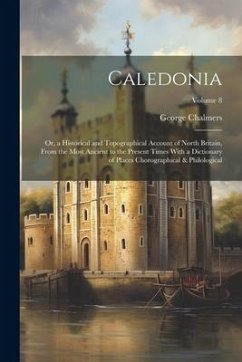 Caledonia: Or, a Historical and Topographical Account of North Britain, From the Most Ancient to the Present Times With a Diction - Chalmers, George