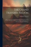 The Grand Traverse Region: A Report On The Geological And Industrial Resources Of The Counties Of Antrim, Grand Traverse, Benzie And Leelanaw In