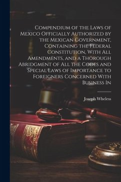 Compendium of the Laws of Mexico Officially Authorized by the Mexican Government, Containing the Federal Constitution, With all Amendments, and a Thor - Wheless, Joseph