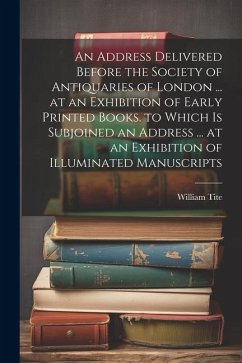 An Address Delivered Before the Society of Antiquaries of London ... at an Exhibition of Early Printed Books. to Which Is Subjoined an Address ... at - Tite, William