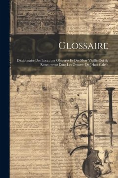 Glossaire: Dictionnaire Des Locutions Obscures Et Des Mots Vieillis Qui Se Rencontrent Dans Les Oeuvres De Jehan Calvin - Anonymous