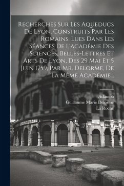 Recherches Sur Les Aqueducs De Lyon, Construits Par Les Romains, Lues Dans Les Séances De L'académie Des Sciences, Belles-lettres Et Arts De Lyon, Des - Delorme, Guillaume Marie; Roche, La; Adamoli