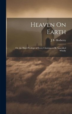 Heaven On Earth: Or, the High Privilege of Every Christian to Be Sanctified Wholly - Horberry, J. B.