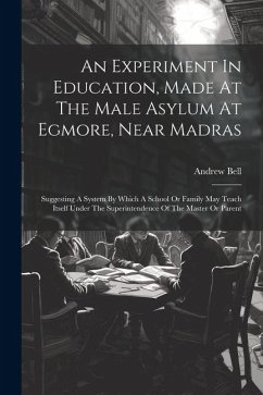 An Experiment In Education, Made At The Male Asylum At Egmore, Near Madras: Suggesting A System By Which A School Or Family May Teach Itself Under The - Bell, Andrew