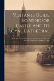Visitants Guide To Windsor Castle And Its Royal Cathedral: With Their Latest Improvements, Including The Town Of Windsor, The Forest, And Eton College